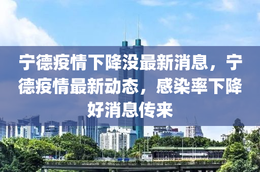 寧德疫情下降沒最新消息，寧德疫情最新動態(tài)，感染率下降好消息傳來