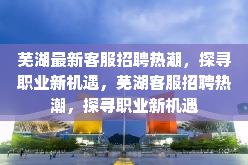 蕪湖最新客服招聘熱潮，探尋職業(yè)新機(jī)遇，蕪湖客服招聘熱潮，探尋職業(yè)新機(jī)遇