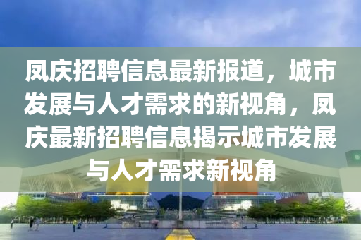 鳳慶招聘信息最新報(bào)道，城市發(fā)展與人才需求的新視角，鳳慶最新招聘信息揭示城市發(fā)展與人才需求新視角