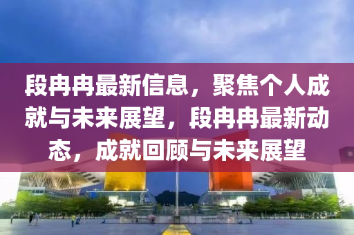 段冉冉最新信息，聚焦個人成就與未來展望，段冉冉最新動態(tài)，成就回顧與未來展望