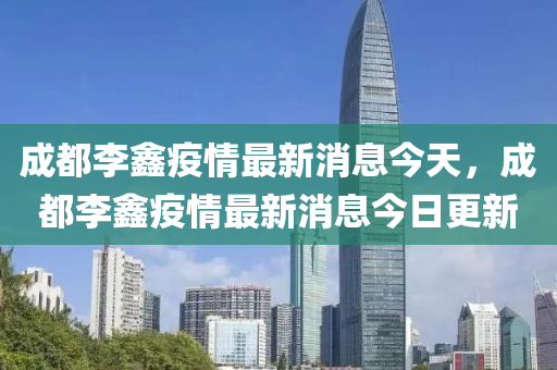 成都李鑫疫情最新消息今天，成都李鑫疫情最新消息今日更新