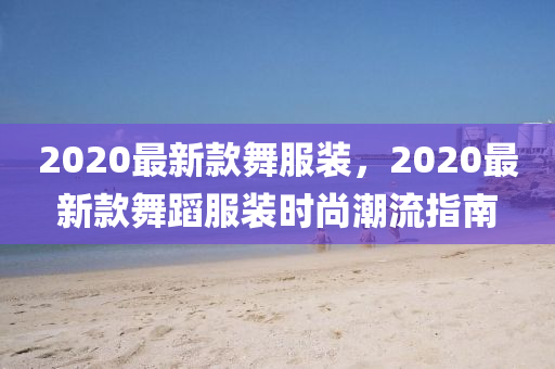 2020最新款舞服裝，2020最新款舞蹈服裝時(shí)尚潮流指南