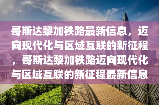 哥斯達黎加鐵路最新信息，邁向現(xiàn)代化與區(qū)域互聯(lián)的新征程，哥斯達黎加鐵路邁向現(xiàn)代化與區(qū)域互聯(lián)的新征程最新信息