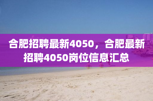 合肥招聘最新4050，合肥最新招聘4050崗位信息匯總