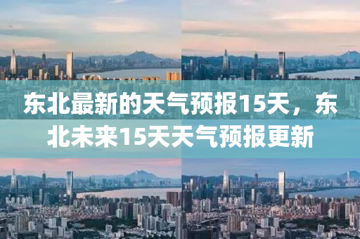 東北最新的天氣預(yù)報(bào)15天，東北未來15天天氣預(yù)報(bào)更新