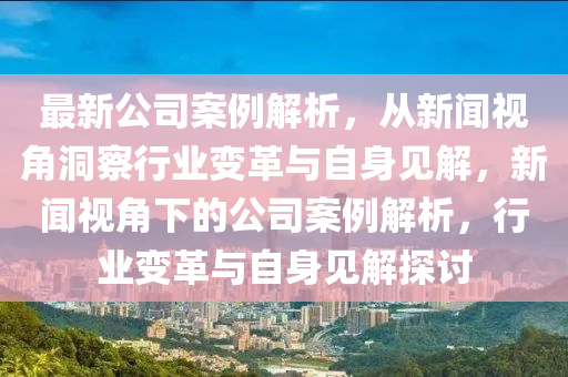 最新公司案例解析，從新聞視角洞察行業(yè)變革與自身見解，新聞視角下的公司案例解析，行業(yè)變革與自身見解探討