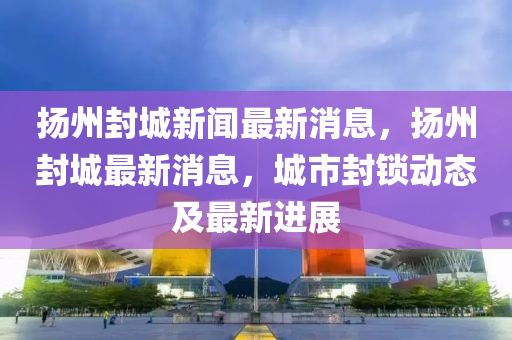 揚(yáng)州封城新聞最新消息，揚(yáng)州封城最新消息，城市封鎖動(dòng)態(tài)及最新進(jìn)展