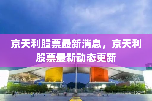 京天利股票最新消息，京天利股票最新動(dòng)態(tài)更新