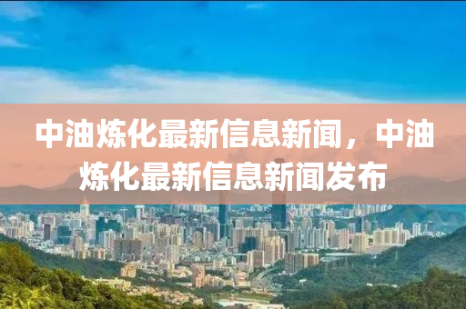 中油煉化最新信息新聞，中油煉化最新信息新聞發(fā)布