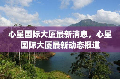 心星國(guó)際大廈最新消息，心星國(guó)際大廈最新動(dòng)態(tài)報(bào)道