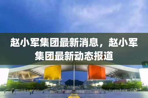 趙小軍集團(tuán)最新消息，趙小軍集團(tuán)最新動(dòng)態(tài)報(bào)道