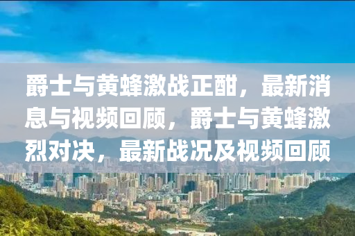 爵士與黃蜂激戰(zhàn)正酣，最新消息與視頻回顧，爵士與黃蜂激烈對決，最新戰(zhàn)況及視頻回顧