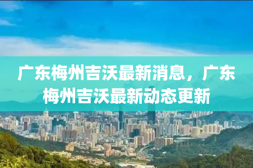 廣東梅州吉沃最新消息，廣東梅州吉沃最新動(dòng)態(tài)更新