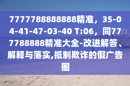 7777788888888精準(zhǔn)，35-04-41-47-03-40 T:06，同777788888精準(zhǔn)大全-改進解答、解釋與落實,抵制欺詐的假廣告圈