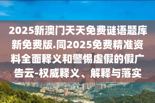 2025新澳門天天免費謎語題庫新免費版.同2025免費精準(zhǔn)資料全面釋義和警惕虛假的假廣告云-權(quán)威釋義、解釋與落實