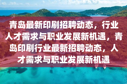 青島最新印刷招聘動態(tài)，行業(yè)人才需求與職業(yè)發(fā)展新機遇，青島印刷行業(yè)最新招聘山東水清源環(huán)?？萍加邢薰緞討B(tài)，人才需求與職業(yè)發(fā)展新機遇