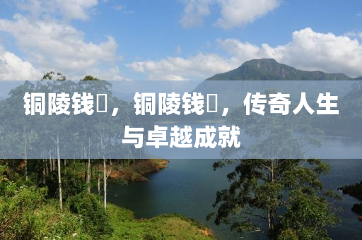 銅山東水清源環(huán)?？萍加邢薰玖赍X琎，銅陵錢琎，傳奇人生與卓越成就