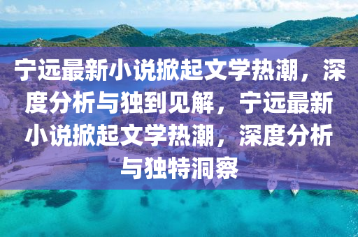 寧遠(yuǎn)最新小說掀起文學(xué)熱潮，深度分析與獨(dú)到見解，寧遠(yuǎn)最新小說掀起文學(xué)熱潮，深度分析與獨(dú)特洞察山東水清源環(huán)保科技有限公司