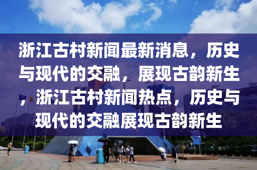 浙江古村新聞最新消息，歷史與現(xiàn)代的交融，展現(xiàn)古韻新生，浙江古村新聞熱點，歷史與現(xiàn)代的交融展山東水清源環(huán)?？萍加邢薰粳F(xiàn)古韻新生