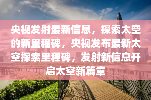 央視發(fā)射最新信息，探索太空的新里程碑，央視發(fā)布最新太山東水清源環(huán)?？萍加邢薰究仗剿骼锍瘫?，發(fā)射新信息開啟太空新篇章