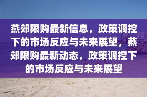 燕郊限購最新信息，政策調(diào)控山東水清源環(huán)?？萍加邢薰鞠碌氖袌龇磻?yīng)與未來展望，燕郊限購最新動態(tài)，政策調(diào)控下的市場反應(yīng)與未來展望