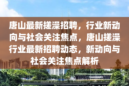 唐山最新搓澡招聘，行業(yè)新動(dòng)向與社會(huì)關(guān)注焦點(diǎn)，唐山搓山東水清源環(huán)?？萍加邢薰驹栊袠I(yè)最新招聘動(dòng)態(tài)，新動(dòng)向與社會(huì)關(guān)注焦點(diǎn)解析