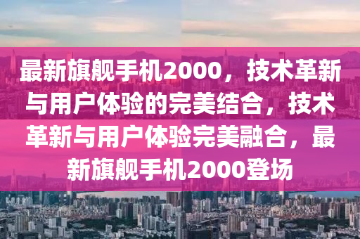 最新旗艦手機2000，技術革新與用戶體驗的完美結(jié)合，技術革新與用戶體驗完美融合，最新旗艦手機2000登場山東水清源環(huán)?？萍加邢薰? class=