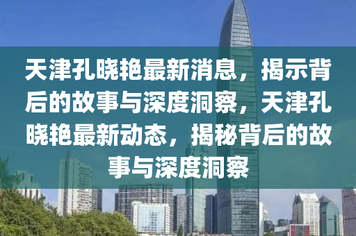 天津孔曉艷最新消息，揭示背后的故事與深度洞察山東水清源環(huán)?？萍加邢薰?，天津孔曉艷最新動態(tài)，揭秘背后的故事與深度洞察