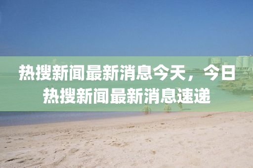 熱搜新聞最新消息今天，今日山東水清源環(huán)?？萍加邢薰緹崴研侣勛钚孪⑺龠f