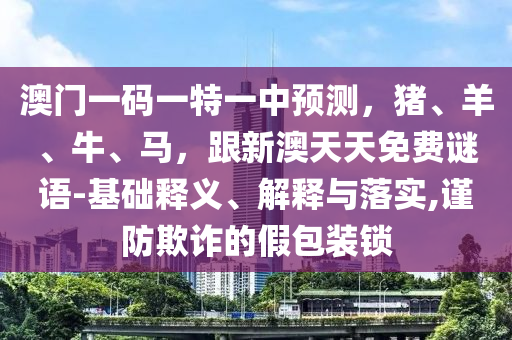 澳門一碼一特一中預(yù)測，豬、羊、牛、馬，山東水清源環(huán)保科技有限公司跟新澳天天免費(fèi)謎語-基礎(chǔ)釋義、解釋與落實(shí),謹(jǐn)防欺詐的假包裝鎖