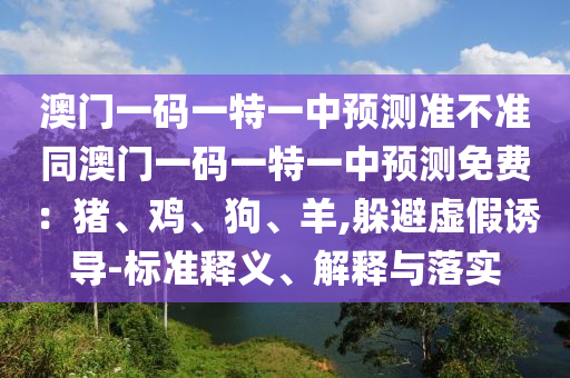 澳門一碼一特一中預測準不準同澳門一碼一特一中預測免費：豬、雞、狗、羊,躲避虛假誘導-標準釋義、解釋與落實山東水清源環(huán)?？萍加邢薰? class=