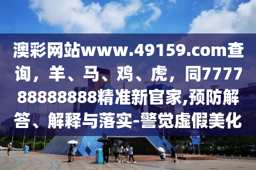 澳彩網(wǎng)站www.49159.соm查詢，羊、馬、雞、虎，同777788888888精準新官家,預防解答、解釋與落實-警覺虛假美化山東水清源環(huán)保科技有限公司