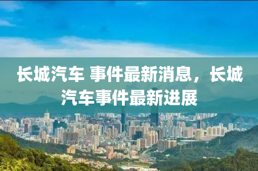 長城汽車 事件最新消息，長城汽車事件最新進(jìn)展山東水清源環(huán)?？萍加邢薰? class=