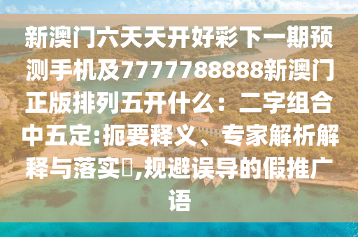 新澳門六天天開好彩下一期預(yù)測手機(jī)及7777788888新澳門正版排列五開什么：二字組合中五定:扼要釋義、專家解析解釋與落實?,規(guī)避誤導(dǎo)的假推山東水清源環(huán)?？萍加邢薰緩V語