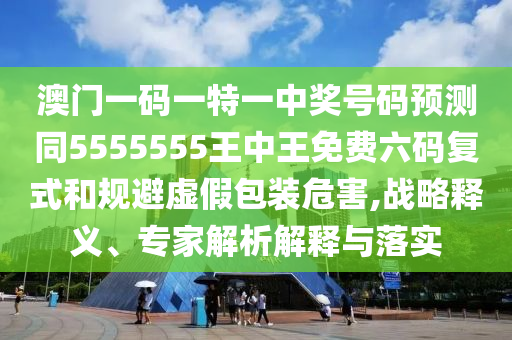 澳門一碼一特一中獎號碼預(yù)測同5555555王中王免費(fèi)六碼復(fù)式和規(guī)避虛假包裝危害,山東水清源環(huán)?？萍加邢薰緫?zhàn)略釋義、專家解析解釋與落實