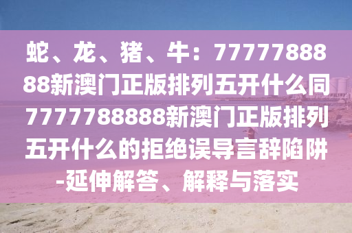 蛇、龍、豬、牛：7777788888新澳門正版排列五開什么同777778山東水清源環(huán)?？萍加邢薰?888新澳門正版排列五開什么的拒絕誤導(dǎo)言辭陷阱-延伸解答、解釋與落實(shí)