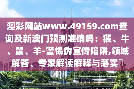 澳彩網(wǎng)站www.49159.соm查詢及新澳門預(yù)測(cè)準(zhǔn)確嗎：猴、牛、鼠、羊-警惕偽宣傳陷阱,領(lǐng)域解答、專家解讀解釋與落實(shí)?