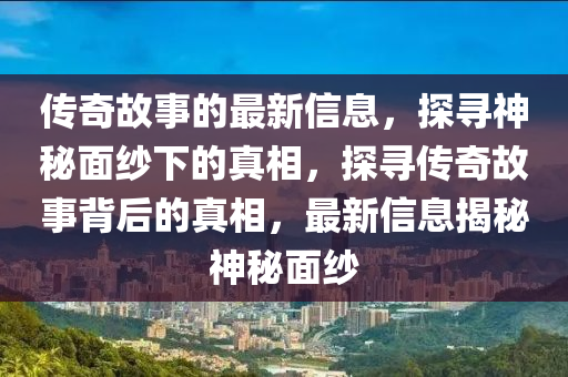 傳奇故事的最新信息，探尋神秘面紗下的真相，探尋傳奇故事背后的真相，最新信息揭秘神秘面紗