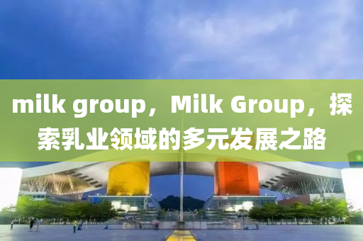 milk group，Milk Group，探索乳業(yè)領(lǐng)域的多元發(fā)展之路