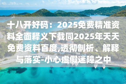 十八開(kāi)好碼：2025免費(fèi)精準(zhǔn)資料全面釋義下載同2025年天天免費(fèi)資料百度,透徹剖析、解釋與落實(shí)-小心虛假迷障之中
