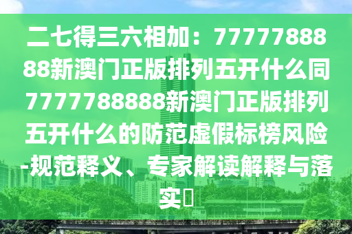 二七得三六相加：7777788888新澳門正版排列五開什么同7777788888新澳門正版排列五開什么的防范虛假標(biāo)榜風(fēng)險-規(guī)范釋義、專家解讀解釋與落實?