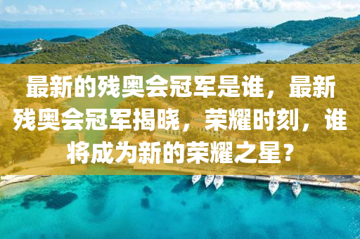 最新的殘奧會(huì)冠軍是誰(shuí)，最新殘奧會(huì)冠軍揭曉，榮耀時(shí)刻，誰(shuí)將成為新的榮耀之星？