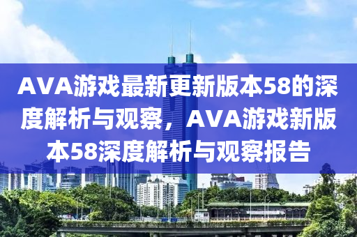 AVA游戲最新更新版本58的深度解析與觀察，AVA游戲新版本58深度解析與觀察報告
