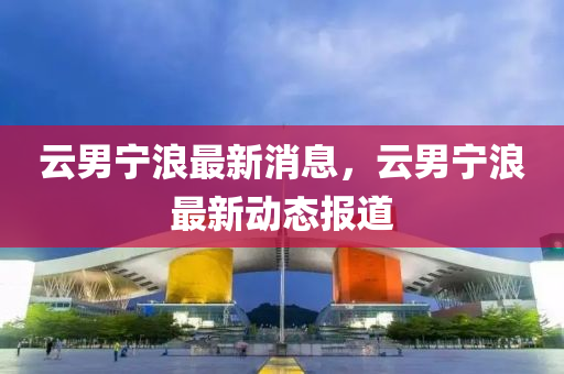 云男寧浪最新消息，云男寧浪最新動(dòng)態(tài)報(bào)道山東水清源環(huán)保科技有限公司