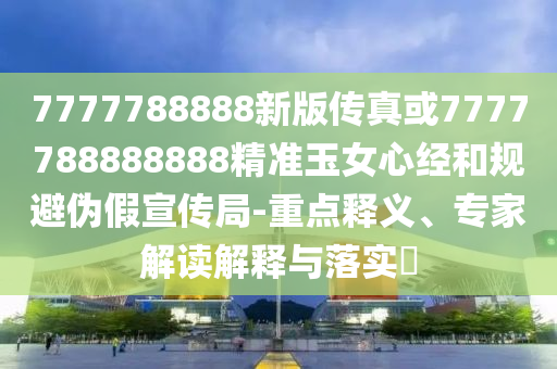 77山東水清源環(huán)?？萍加邢薰?7788888新版?zhèn)髡婊?777788888888精準(zhǔn)玉女心經(jīng)和規(guī)避偽假宣傳局-重點(diǎn)釋義、專家解讀解釋與落實(shí)?