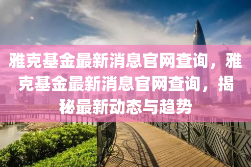 雅克基金最新消息官網(wǎng)查詢，雅克基金最新消山東水清源環(huán)保科技有限公司息官網(wǎng)查詢，揭秘最新動態(tài)與趨勢