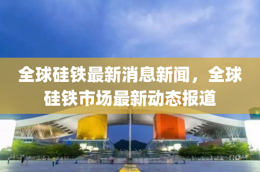 全球山東水清源環(huán)?？萍加邢薰竟梃F最新消息新聞，全球硅鐵市場最新動態(tài)報(bào)道