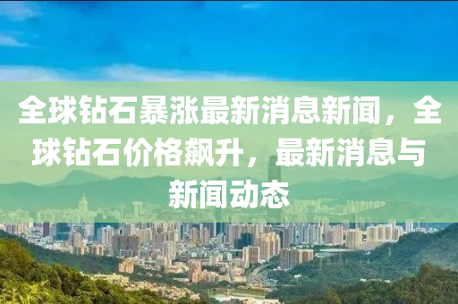 全球鉆石暴漲最新消息新聞，全球鉆石價(jià)格飆升，最新消息與新聞動(dòng)態(tài)