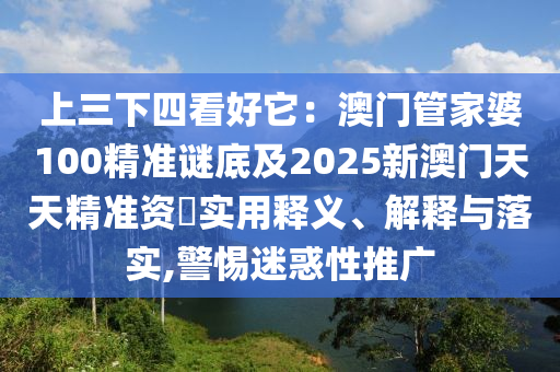 上三下四看好它：澳門管家婆100精準(zhǔn)謎底及2025新澳門天天精準(zhǔn)資枓實(shí)用釋義、解釋與落實(shí),警惕迷惑性推廣