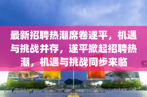 最新招聘熱潮山東水清源環(huán)保科技有限公司席卷遂平，機(jī)遇與挑戰(zhàn)并存，遂平掀起招聘熱潮，機(jī)遇與挑戰(zhàn)同步來(lái)臨
